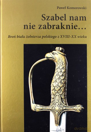 Szabel nam nie zabraknie... Broń biała żołnierza polskiego z XVIII-XX wieku - Paweł Komorowski [KSIĄŻKA]