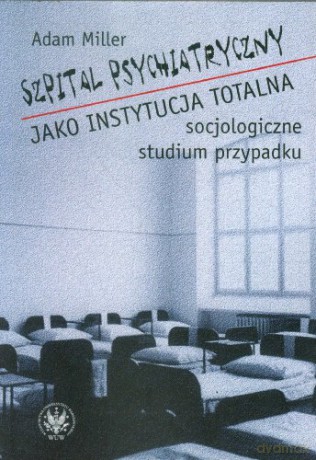 Szpital psychiatryczny jako instytucja totalna. Socjologiczne studium przypadku - Adam Miller [KSIĄŻKA]
