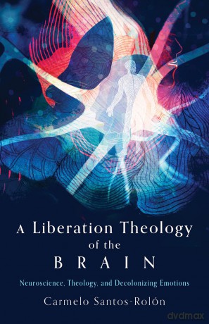 A Liberation Theology of the Brain: Neuroscience, Theology, and Decolonizing Emotions - Carmelo Santos-Rolon [KSIĄŻKA]