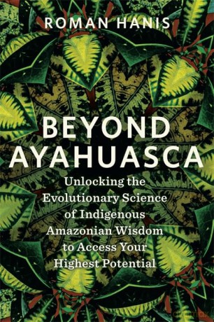Beyond Ayahuasca: Unlocking the Evolutionary Science of Indigenous Amazonian Wisdom to Access Your Highest Potential - Roman Hanis [KSIĄŻKA]