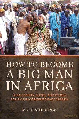 How to Become a Big Man in Africa: Subalternity, Elites, and Ethnic Politics in Contemporary Nigeria - Wale Adebanwi [KSIĄŻKA]