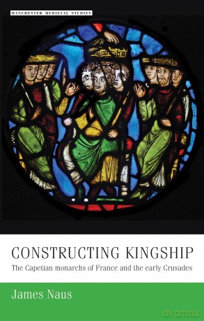 Constructing Kingship: The Capetian Monarchs of France and the Early Crusades: 9 (Manchester Medieval Studies) - James Naus [KSIĄŻKA]