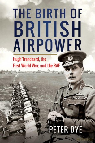 The Birth of British Airpower: Hugh Trenchard, the First World War, and the RAF - Peter Dye [KSIĄŻKA]