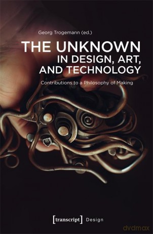 The Unknown in Design, Art, and Technology: Contributions to a Philosophy of Making: 1 - Georg Trogemann [KSIĄŻKA]