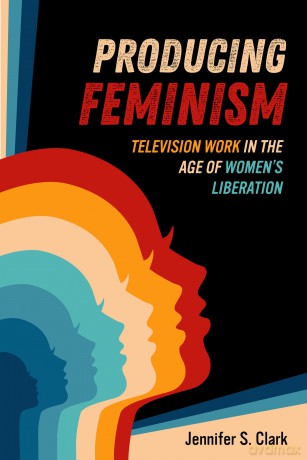 Producing Feminism: Television Work in the Age of Women's Liberation: 6 (Feminist Media Histories) - Jennifer S. Clark [KSIĄŻKA]