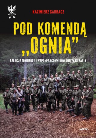 Pod komendą "Ognia". Relacje żołnierzy i współpracowników Józefa Kurasia - Kazimierz Garbacz [KSIĄŻKA]
