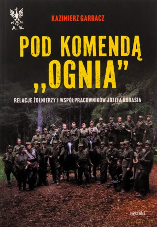 Pod komendą "Ognia". Relacje żołnierzy i współpracowników Józefa Kurasia - Kazimierz Garbacz [KSIĄŻKA]