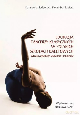 Edukacja tancerzy klasycznych w polskich szkołach baletowych. Sytuacja, dylematy, wyzwania i innowacje - Sadowska Katarzyna, Babiarz Dominika [KSIĄŻKA]