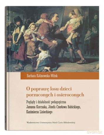 O poprawę losu dzieci porzuconych i osieroconych. Poglądy i działalność pedagogiczna Janusza Korczaka, Józefa Czesława Babickiego, Kazimierza Lisieckiego - Barbara Kalinowska-Witek [KSIĄŻKA]