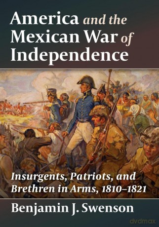 America and the Mexican War of Independence: Insurgents, Patriots, and Brethren in Arms, 1810-1821 - Benjamin J. Swenson [KSIĄŻKA]