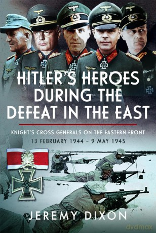 Hitler's Heroes During The Defeat in the East: Knight's Cross Generals on the Eastern Front, 13 February 1944 - 9 May 1945 - Jeremy Dixon [KSIĄŻKA]