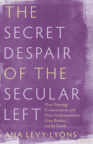 The Secret Despair of the Secular Left: Our Fraying Connections with Our Communities, Our Bodies, and the Earth - Ana Levy-Lyons [KSIĄŻKA]