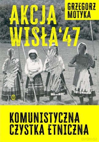 Akcja Wisła '47. Komunistyczna czystka etniczna - Grzegorz Motyka [KSIĄŻKA]