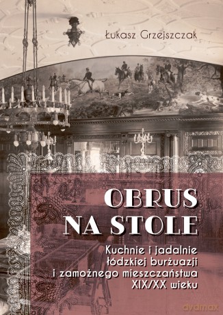 Obrus na stole. Kuchnie i jadalnie łódzkiej burżuazji i zamożnego mieszczaństwa XIX/XX wieku - Łukasz Grzejszczak [KSIĄŻKA]