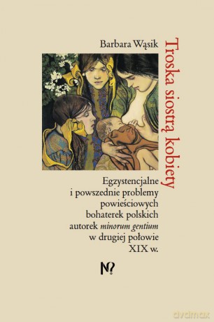 Troska siostrą kobiety. Egzystencjalne i powszednie problemy powieściowych bohaterek polskich pisarek minorum gentium w drugiej połowie XIX w. - Barbara Wąsik [KSIĄŻKA]