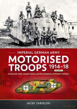 Imperial German Army Motorised Troops 1914-18 Volume 2: Armoured Units, Assault Tanks, and the Weapons of Modern Warfare - Jacek Zabielski [KSIĄŻKA]