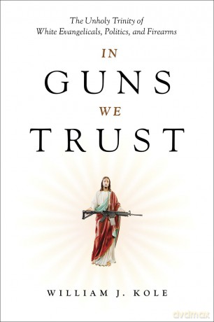 In Guns We Trust: The Unholy Trinity of White Evangelicals, Politics, and Firearms - William J Kole [KSIĄŻKA]