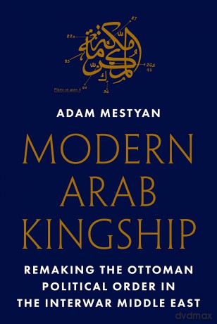 Modern Arab Kingship: Remaking the Ottoman Political Order in the Interwar Middle East - Adam Mestyan [KSIĄŻKA]