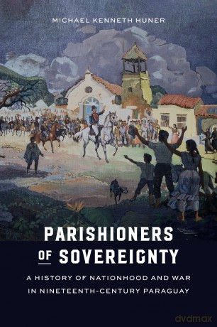 Parishioners of Sovereignty: A History of Nationhood and War in Nineteenth-Century Paraguay - Michael Kenneth Huner [KSIĄŻKA]