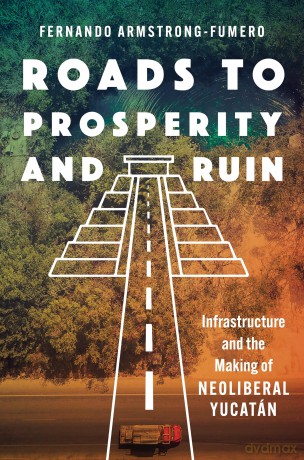Roads to Prosperity and Ruin: Infrastructure and the Making of Neoliberal Yucatán - Fernando Armstrong-Fumero [KSIĄŻKA]