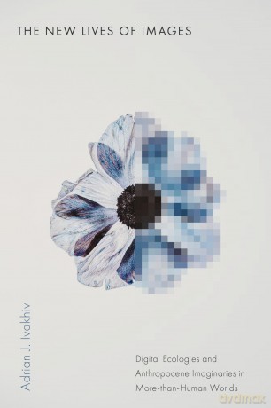 The New Lives of Images: Digital Ecologies and Anthropocene Imaginaries in More-than-Human Worlds (Sensing Media: Aesthetics, Philosophy, and Cultures of Media) - Adrian J. Ivakhiv [KSIĄŻKA]