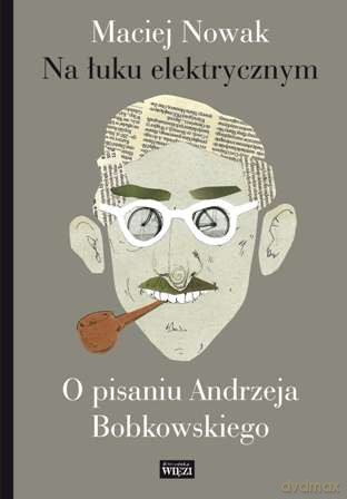 Na Łuku Elektrycznym O Pisaniu Andrzeja Bobkowskiego - Maciej Nowak [KSIĄŻKA]