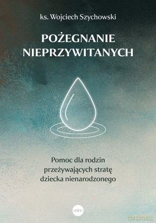 Pożegnanie nieprzywitanych. Pomoc dla rodzin przeżywających stratę dziecka nienarodzonego - Wojciech Szychowski [KSIĄŻKA]
