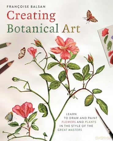 Creating Botanical Art: Learn to Draw and Paint Flowers and Plants in the Style of the Great Masters - Francoise Balsan [KSIĄŻKA]