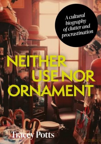 Neither Use nor Ornament: A Cultural Biography of Clutter and Procrastination - Tracey Potts [KSIĄŻKA]