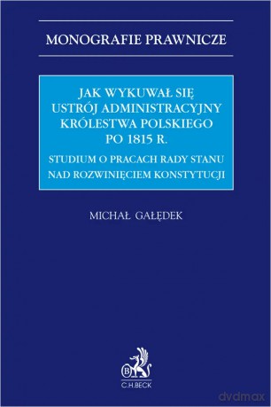 Jak wykuwał się ustrój administracyjny Królestwa Polskiego po 1815 r. Studium o pracach Rady Stanu nad rozwinięciem konstytucji - Michał Gałędek [KSIĄŻKA]
