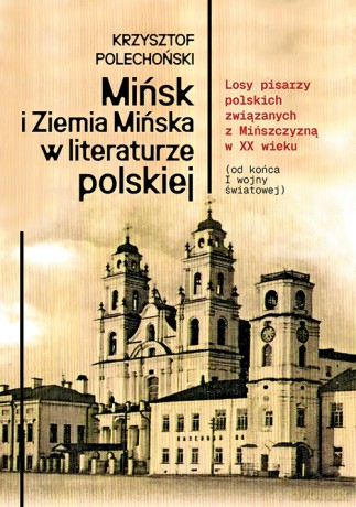 Mińsk i Ziemia Mińska w literaturze polskiej. Losy pisarzy polskich związanych z Mińszczyzną w XX wieku (od końca I wojny światowej) - Krzysztof Polechoński [KSIĄŻKA]
