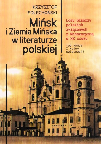 Mińsk i Ziemia Mińska w literaturze polskiej. Losy pisarzy polskich związanych z Mińszczyzną w XX wieku (od końca I wojny światowej) - Krzysztof Polechoński [KSIĄŻKA]