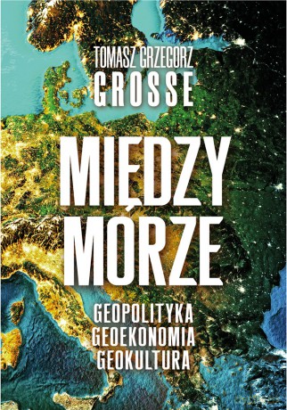 Międzymorze. Geopolityka, Geoekonomia, Geokultura - Tomasz Grzegorz Grosse [KSIĄŻKA]
