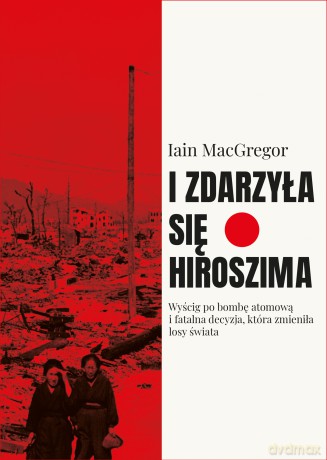 I zdarzyła się Hiroszima. Wyścig po bombę atomową i fatalna decyzja, która zmieniła losy świata - Iain Macgregor [KSIĄŻKA]
