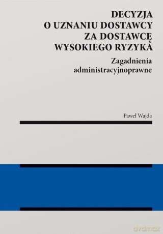 Decyzja o uznaniu dostawcy za dostawcę wysokiego ryzyka. Zagadnienia administracyjnoprawne - Paweł Wajda [KSIĄŻKA]