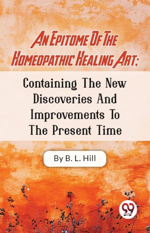 An Epitome of the Homeopathic Healing Art: Containing the New Discoveries and Improvements to the Present Time - B.L. Hill [KSIĄŻKA]