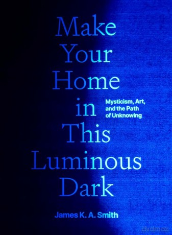 Make Your Home in This Luminous Dark: Mysticism, Art, and the Path of Unknowing - James K.A. Smith [KSIĄŻKA]
