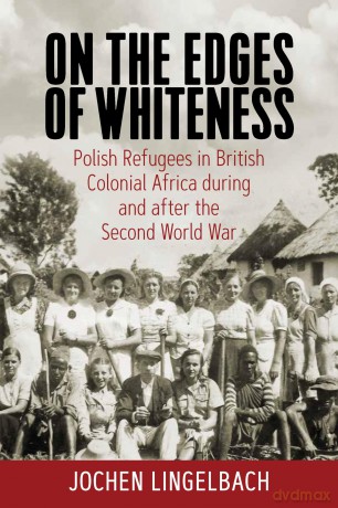 On the Edges of Whiteness: Polish Refugees in British Colonial Africa During and After the Second World War - Jochen Lingelbach [KSIĄŻKA]