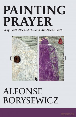 Painting Prayer: Why Faith Needs Art - and Art Needs Faith - Alfonse Borysewicz [KSIĄŻKA]