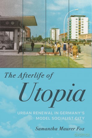 The Afterlife of Utopia: Urban Renewal in Germany's Model Socialist City - Samantha Maurer Fox [KSIĄŻKA]