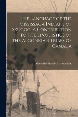 The Language of the Mississaga Indians of Skugog. A Contribution to the Linguistics of the Algonkian Tribes of Canada - Alexand Chamberlain [KSIĄŻKA]