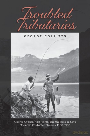 Troubled Tributaries: Alberta Anglers, Fish Fights, and the Race to Save Mountain Coldwater Streams, 1900 - 1930 - George Colpitts [KSIĄŻKA]