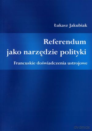 Referendum jako narzędzie polityki. Francuskie doświadczenia ustrojowe - Łukasz Jakubiak [KSIĄŻKA]