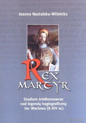 Rex Martyr. Studium źródłoznawcze nad legendą hagiograficzną św. Wacława (X-XIV w.) - Joanna Nastalska-Wiśnicka [KSIĄŻKA]