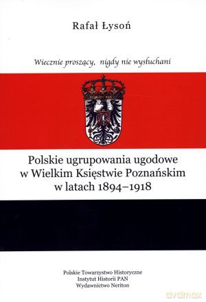 Wiecznie proszący, nigdy nie wysłuchani. Polskie ugrupowania ugodowe w Wielkim Księstwie Poznańskim w latach 1894-1918 - Rafał Łysoń [KSIĄŻKA]