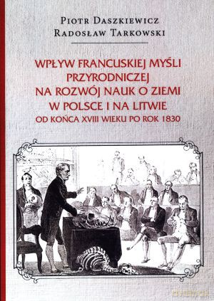 Wpływ francuskiej myśli przyrodniczej na rozwój nauk o ziemi w Polsce i na Litwie od końca XVIII wieku po rok 1830 - Piotr Daszkiewicz, Radosław Tarkowski [KSIĄŻKA]