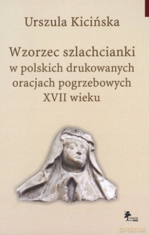 Wzorzec szlachcianki w polskich drukowanych oracjach pogrzebowych XVII wieku - Urszula Kicińska [KSIĄŻKA]