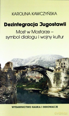 Dezintegracja Jugosławii Most W Mostarze Symbol Dialogu I Wojny Kultur - Karolina Kawczyńska [KSIĄŻKA]