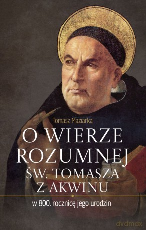 O wierze rozumnej św. Tomasza z Akwinu w 800. rocznicę jego urodzin - Tomasz Maziarka [KSIĄŻKA]
