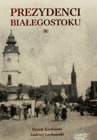 Prezydenci Białegostoku - Marek Kietliński, Andrzej Lechowski [KSIĄŻKA]